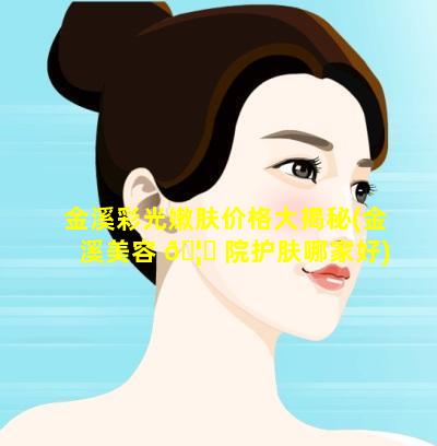 金溪彩光嫩肤价格大揭秘(金溪美容 🦊 院护肤哪家好)